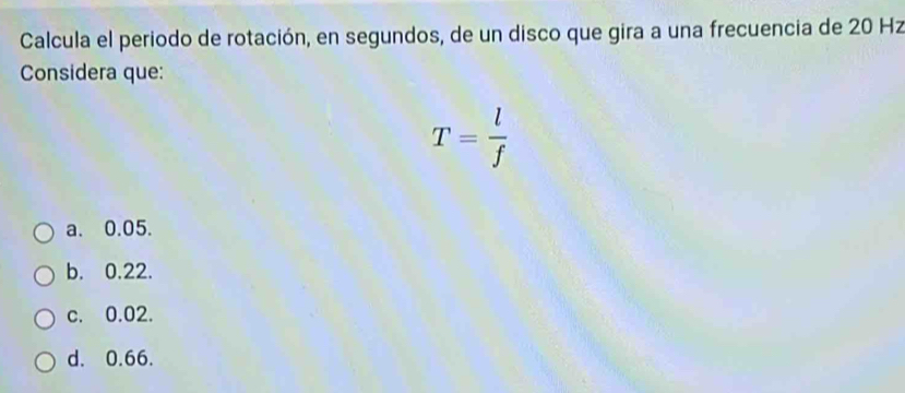 Calcula el periodo de rotación, en segundos, de un disco que gira a una frecuencia de 20 Hz
Considera que:
T= l/f 
a. 0.05.
b. 0.22.
c. 0.02.
d. 0.66.