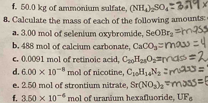 50.0 kg of ammonium sulfate, (NH_4)_2SO_4
8. Calculate the mass of each of the following amounts: 
a. 3.00 mol of selenium oxybromide, Se ) Br_2
b. 488 mol of calcium carbonate, CaCO_3
c. 0.0091 mol of retinoic acid, C_20H_28O_2=
d. 6.00* 10^(-8) mol of nicotine, C_10H_14N_2
e. 2.50 mol of strontium nitrate, Sr(NO_3)_2
f. 3.50* 10^(-6)mol of uranium hexafluoride, UF_6