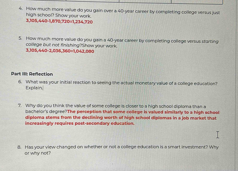 How much more value do you gain over a 40-year career by completing college versus just 
high school? Show your work.
5,105,440-1,870,720=1,234,720
5. How much more value do you gain a 40-year career by completing college versus starting 
college but not finishing?Show your work.
3,105,440-2,036,360=1,042,080
Part III: Reflection 
6. What was your initial reaction to seeing the actual monetary value of a college education? 
Explain. 
7. Why do you think the value of some college is closer to a high school diploma than a 
bachelor's degree?The perception that some college is valued similarly to a high school 
diploma stems from the declining worth of high school diplomas in a job market that 
increasingly requires post-secondary education. 
8. Has your view changed on whether or not a college education is a smart investment? Why 
or why not?