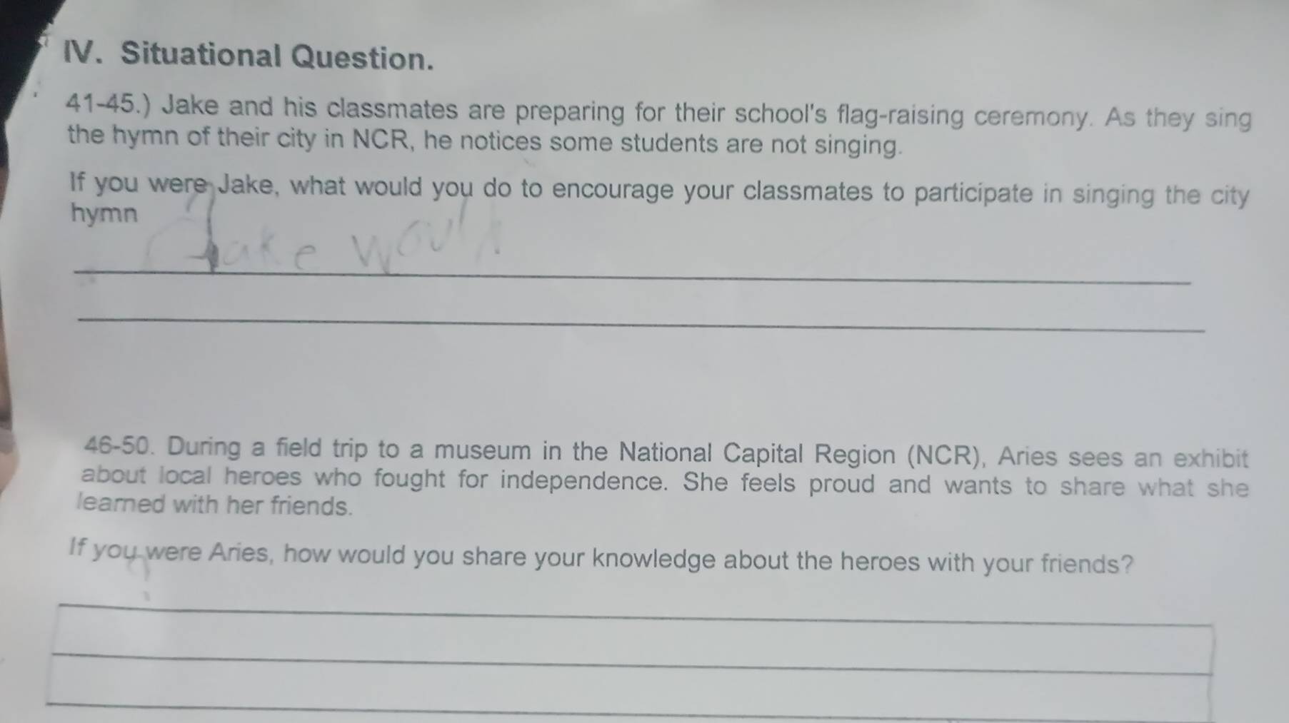 Situational Question. 
41-45.) Jake and his classmates are preparing for their school's flag-raising ceremony. As they sing 
the hymn of their city in NCR, he notices some students are not singing. 
If you were Jake, what would you do to encourage your classmates to participate in singing the city 
hymn 
_ 
_ 
46-50. During a field trip to a museum in the National Capital Region (NCR), Aries sees an exhibit 
about local heroes who fought for independence. She feels proud and wants to share what she 
learned with her friends. 
If you were Aries, how would you share your knowledge about the heroes with your friends? 
_ 
_ 
_