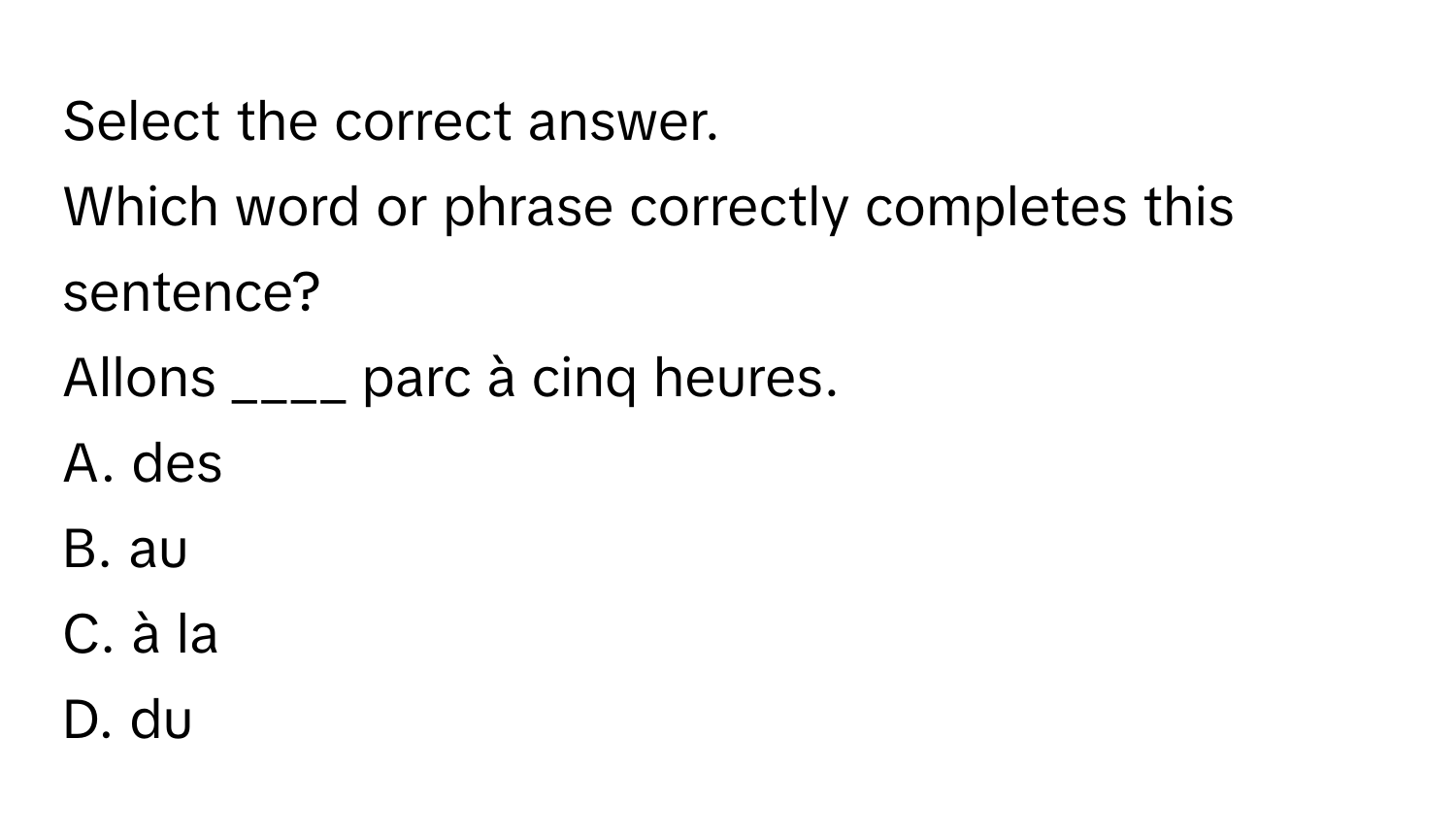 Select the correct answer.

Which word or phrase correctly completes this sentence? 
Allons ____ parc à cinq heures.
A. des 
B. au 
C. à la 
D. du