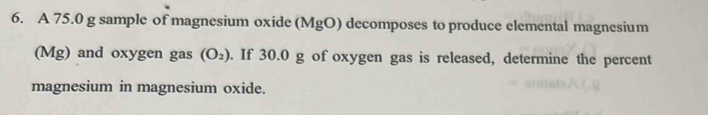 A 75.0 g sample of magnesium oxide (MgO) decomposes to produce elemental magnesium 
(Mg) and oxygen gas (O_2). If 30.0 g of oxygen gas is released, determine the percent 
magnesium in magnesium oxide.