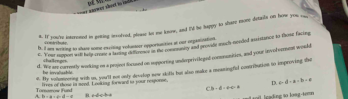 your answer sheet to indle 
a. If you're interested in getting involved, please let me know, and I'd be happy to share more details on how you can
contribute.
b. I am writing to share some exciting volunteer opportunities at our organization.
c. Your support will help create a lasting difference in the community and provide much-needed assistance to those facing
d. We are currently working on a project focused on supporting underprivileged communities, and your involvement would
challenges.
e. By volunteering with us, you'll not only develop new skills but also make a meaningful contribution to improving the
be invaluable.
lives of those in need. Looking forward to your response,
D. c-d-a-b-e
Tomorrow Fund
C.b-d-e-c-a
A. b-a-c-d-e B. e-d-c-b-a
col eading to long-term