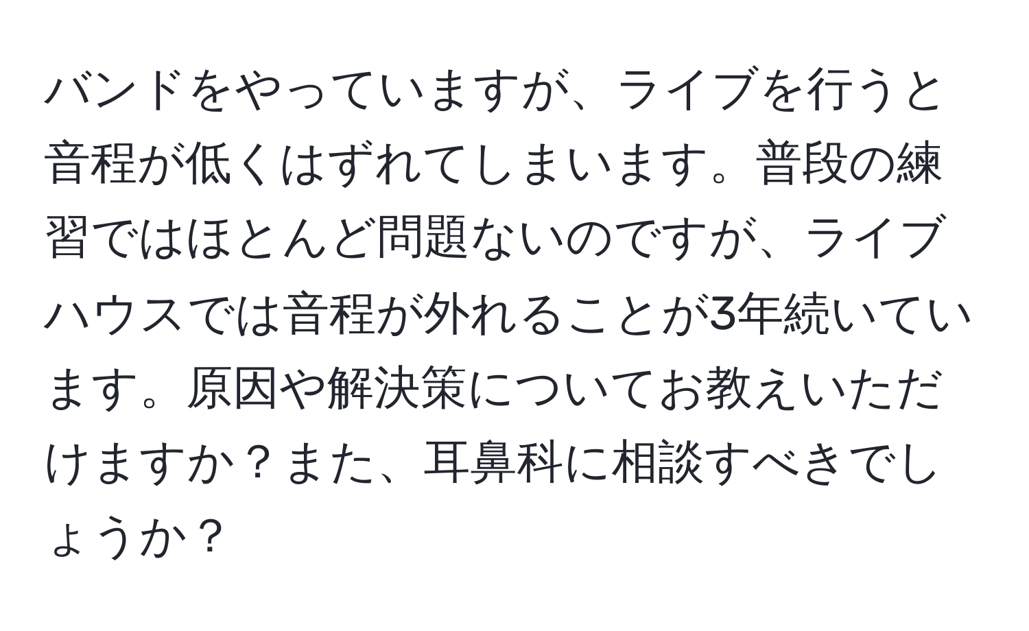 バンドをやっていますが、ライブを行うと音程が低くはずれてしまいます。普段の練習ではほとんど問題ないのですが、ライブハウスでは音程が外れることが3年続いています。原因や解決策についてお教えいただけますか？また、耳鼻科に相談すべきでしょうか？