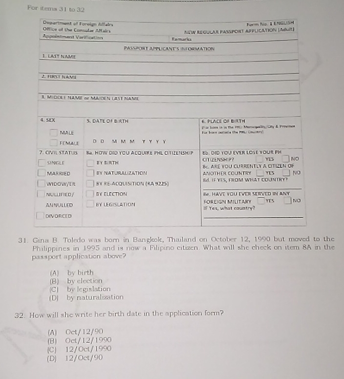 For items 31 to 32
31. Gina B. Toledo was born in Bangkok, Thailand on October 12, 1990 but moved to the
Philippines in 1995 and is now a Filipino citizen. What will she check on item 8A in the
passport application above?
(A) by birth
(B) by election
(C) by legislation
(D) by naturalization
32. How will she write her birth date in the application form?
(A) Oct/12/90
(B) Oct/12/1990
(C) 12/Oct/1990
(D) 12/Oct/90