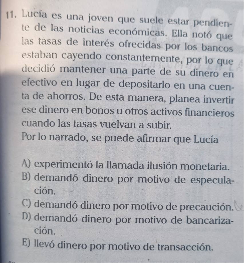 Lucía es una joven que suele estar pendien-
te de las noticias económicas. Ella notó que
las tasas de interés ofrecidas por los bancos
estaban cayendo constantemente, por lo que
decidió mantener una parte de su dinero en
efectivo en lugar de depositarlo en una cuen-
ta de ahorros. De esta manera, planea invertir
ese dinero en bonos u otros activos financieros
cuando las tasas vuelvan a subir.
Por lo narrado, se puede afirmar que Lucía
A) experimentó la llamada ilusión monetaria.
B) demandó dinero por motivo de especula-
ción.
C) demandó dinero por motivo de precaución.
D) demandó dinero por motivo de bancariza-
ción.
E) llevó dinero por motivo de transacción.