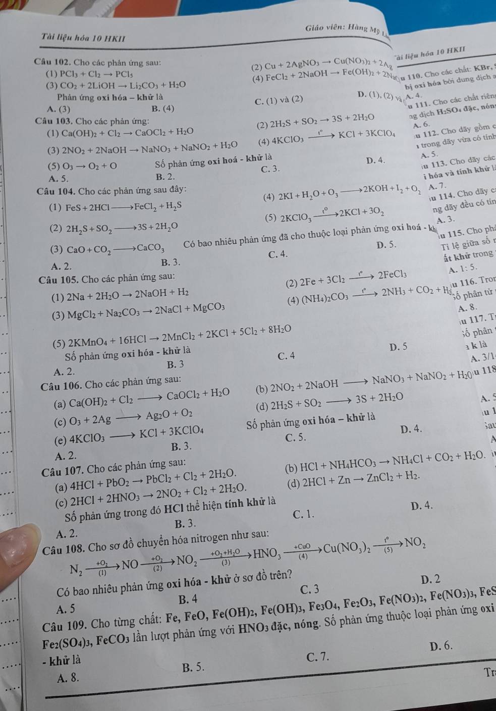 Giáo viên: Hàng Mỹ Lụ
Tài liệu hóa 10 HKII
i liệu hỏa 10 HKII
Câu 102. Cho các phản ứng sau:
(2) Cu+2AgNO_3to Cu(NO_3)_2+2Ag
(1) PCl_3+Cl_2to PCl_5
(3) CO_2+2LiOHto Li_2CO_3+H_2O (4) FeCl_2+2NaOHto Fe(OH)_2+2Nar u 110. Cho các chất: KBr, !
C. (1)va(2) D.  bị o xi hóa bởi dung dịch a
Phản ứng oxi hóa -k| lữ là (1),(2), A. 4.
A. (3) B. (4)
u 111. Cho các chất riên
Câu 103. Cho các phản ứng: (2) 2H_2S+SO_2to 3S+2H_2O ng dịch H2SO4 đặc, nón
A. 6.
(1) Ca(OH)_2+Cl_2to CaOCl_2+H_2O
(3) 2NO_2+2NaOHto NaNO_3+NaNO_2+H_2O (4) 4KClO_3xrightarrow I°KCl+3KClO_4 112. Cho dãy gồm c
1 trong dãy vừa có tính
(5) O_3to O_2+O ố phản ứng oxi hoá - khử là D. 4. A. 5.
iu 113. Cho dãy các
i hóa và tính khử là
A. 5. B. 2. C. 3.
(4) 2KI+H_2O+O_3to 2KOH+I_2+O_2 A. 7.
Câu 104. Cho các phản ứng sau đây:
iu 114. Cho dãy cơ
(1) FeS+2HClto FeCl_2+H_2S
(5) 2KClO_3xrightarrow t^02KCl+3O_2 ng dāy đều có tín
A. 3.
(2) 2H_2S+SO_2to 3S+2H_2O
lu 115. Cho phả
(3) CaO+CO_2to CaCO_3 Có bao nhiêu phản ứng đã cho thuộc loại phản ứng oxi hoá - kh
D. 5. Ti lệ giữa số r
C. 4.
ất khử trong
A. 2. B. 3.
A.
Câu 105. Cho các phản ứng sau: 1:5.
(1) 2Na+2H_2Oto 2NaOH+H_2 (2) 2Fe+3Cl_2xrightarrow Ie2FeCl_3 u 116. Tron
(3) MgCl_2+Na_2CO_3to 2NaCl+MgCO_3 (4) (NH_4)_2CO_3to 2N2NH_3+CO_2+H_2 Số phân tử
A. 8.
u 117. T
(5) 2KMnO_4+16HClto 2MnCl_2+2KCl+5Cl_2+8H_2O
ố phân
Số phản ứng oxi hóa - khử là D. 5
a k là
C. 4
A. 3/1
A. 2. B. 3
(b) 2NO_2+2NaOHto NaNO_3+NaNO_2+H_20 u 118
Câu 106. Cho các phản ứng sau:
(a) Ca(OH)_2+Cl_2to CaOCl_2+H_2O (d) 2H_2S+SO_2to 3S+2H_2O
A. 5
(c) O_3+2Agto Ag_2O+O_2
(e) 4KClO_3to KCl+3KClO_4 ố phản ứng oxi h hdelta a-khirla
iu l
C. 5. D. 4. Sau
A
B. 3.
A. 2.
Câu 107. Cho các phản ứng sau:
(b) HCl+NH_4HCO_3to NH_4Cl+CO_2+H_2O. i
4HCl+PbO_2to PbCl_2+Cl_2+2H_2O.
(a) 2HCl+2HNO_3to 2NO_2+Cl_2+2H_2O. (d) 2HCl+Znto ZnCl_2+H_2.
(c) D. 4.
Số phản ứng trong đó HCI thể hiện tính khử là
C. 1.
B. 3.
A. 2.
Câu 108. Cho sơ đồ chuyển hóa nitrogen như sau:
N_2xrightarrow +O_2NOxrightarrow +O_2NO_2xrightarrow +O_2+H_2OHNO_3xrightarrow +CuOCu(NO_3)_2xrightarrow 1°NO_2
Có bao nhiêu phản ứng oxi hóa - khử ở sơ đồ trên?
D. 2
C. 3
A. 5
Câu 109. Cho từng chất: Fe,FeO,Fe(OH)_2,Fe(OH)_3,Fe_3O_4,Fe_2O_3,Fe(NO_3)_2,Fe(NO_3)_3 B. 4 , FeS
Fe_2(SO_4)_3,FeCO_3 lần lượt phản ứng với HNO_3 n  đặc, nóng. Số phản ứng thuộc loại phản ứng oxi
- khử là
C. 7. D. 6.
A. 8. B. 5.
Tr