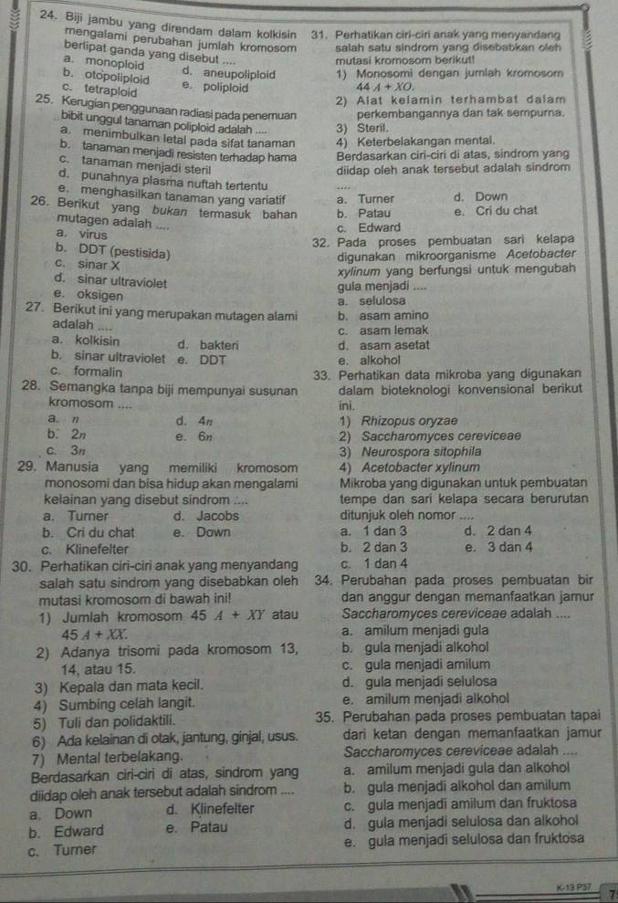 Biji jambu yang direndam dalam kolkisin 31. Perhatikan ciri-ciri anak yang menyandang
mengalami perubahan jumlah kromosom salah satu sindrom vanq disebabkan oleh 
berlipat ganda yang disebut ....
a. monoploid
mutasi kromosom berikut!
b. otopoliploid d. aneupoliploid 1) Monosomi dengan jumlah kromosom
c. tetraploid e. poliploid 44A+XO.
2) Alat kelamin terhambat dalam
25. Kerugian penggunaan radiasi pada penemuan perkembangannya dan tak sempurna.
bibit unggul tanaman poliploid adalah .... 3) Steril.
a. menimbulkan letal pada sifat tanaman 4) Keterbelakangan mental.
b. tanaman menjadi resisten terhadap hama Berdasarkan ciri-ciri di atas, sindrom yang
c. tanaman menjadi steri
diidap oleh anak tersebut adalah sindrom
d. punahnya plasma nuftah tertentu
e. menghasilkan tanaman yang variatif a. Turner d. Down
26. Berikut yang bukan termasuk bahan b. Patau e. Cri du chat
mutagen adalah ....
a. virus
c. Edward
32. Pada proses pembuatan sari kelapa
b. DDT (pestisida)
c. sinar X
digunakan mikroorganisme Acetobacter
xylinum yang berfungsi untuk mengubah
d. sinar ultraviolet
e. oksigen gula menjadi ....
a. selulosa
27. Berikut ini yang merupakan mutagen alami b. asam amino
adalah ....
c. asam lemak
a. kolkisin d. bakteri d. asam asetat
b. sinar ultraviolet e. DDT e. alkohol
c. formalin 33. Perhatikan data mikroba yang digunakan
28. Semangka tanpa biji mempunyai susunan dalam bioteknologi konvensional berikut
kromosom ....
ini.
a. n d. 4n 1) Rhizopus oryzae
b. 2n e. 6n 2) Saccharomyces cereviceae
c. 3n 3) Neurospora sitophila
29. Manusia yang memiliki kromosom 4) Acetobacter xylinum
monosomi dan bisa hidup akan mengalami Mikroba yang digunakan untuk pembuatan
kelainan yang disebut sindrom .... tempe dan sari kelapa secara berurutan
a. Turer d. Jacobs ditunjuk oleh nomor ....
b. Cri du chat e. Down a. 1 dan 3 d. 2 dan 4
c. Klinefelter b. 2 dan 3 e. 3 dan 4
30. Perhatikan ciri-ciri anak yang menyandang c. 1 dan 4
salah satu sindrom yang disebabkan oleh 34. Perubahan pada proses pembuatan bir
mutasi kromosom di bawah ini! dan anggur dengan memanfaatkan jamur
1) Jumlah kromosom 45A+XY atau Saccharomyces cereviceae adalah ....
45A+XX.
a. amilum menjadi gula
2) Adanya trisomi pada kromosom 13, b. gula menjadi alkohol
14, atau 15. c. gula menjadi amilum
3) Kepala dan mata kecil. d. gula menjadi selulosa
4) Sumbing celah langit. e. amilum menjadi alkohol
5) Tuli dan polidaktili. 35. Perubahan pada proses pembuatan tapai
6) Ada kelainan di otak, jantung, ginjal, usus. dari ketan dengan memanfaatkan jamur
7) Mental terbelakang. Saccharomyces cereviceae adalah ....
Berdasarkan ciri-ciri di atas, sindrom yang a. amilum menjadi gula dan alkohol
diidap oleh anak tersebut adalah sindrom .... b. gula menjadi alkohol dan amilum
a. Down d. Klinefelter c. gula menjadi amilum dan fruktosa
b. Edward e. Patau d. gula menjadi selulosa dan alkohol
c. Turner e. gula menjadi selulosa dan fruktosa
K-13 P37
7