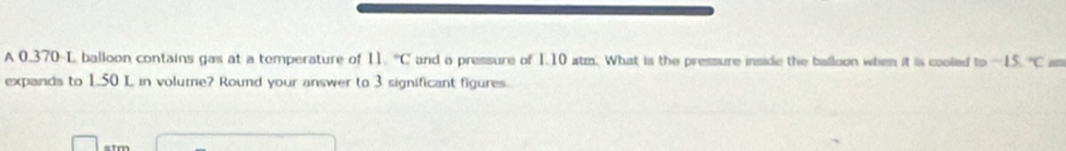 A 0.370-L balloon contains gas at a temperature of 11.^circ C and o pressure of 1.10 atm. What is the pressure inside the balloon when it is cooled to —15. "C as 
expands to 1.50 L in volume? Round your answer to 3 significant figures.