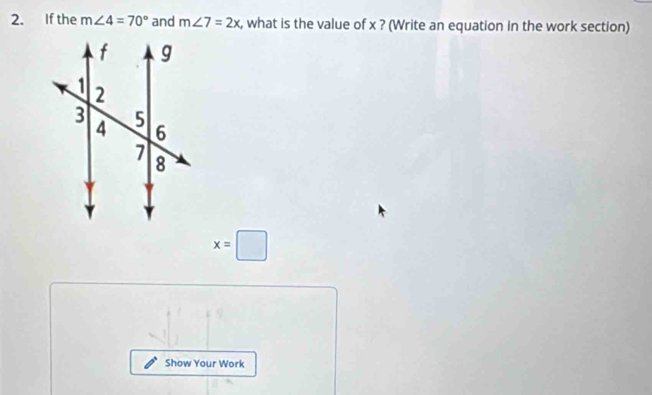 If the m∠ 4=70° and m∠ 7=2x , what is the value of x ? (Write an equation in the work section)
x=□
Show Your Work