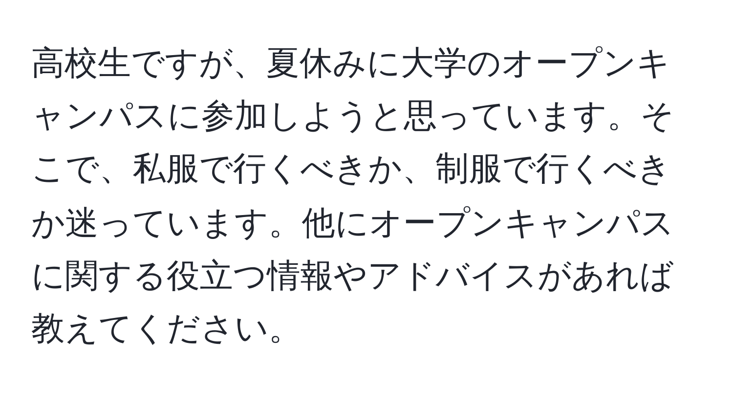 高校生ですが、夏休みに大学のオープンキャンパスに参加しようと思っています。そこで、私服で行くべきか、制服で行くべきか迷っています。他にオープンキャンパスに関する役立つ情報やアドバイスがあれば教えてください。