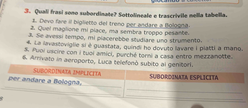 gota 
3. Quali frasi sono subordinate? Sottolineale e trascrivile nella tabella. 
1. Devo fare il biglietto del treno per andare a Bologna. 
2. Quel maglione mi piace, ma sembra troppo pesante. 
3. Se avessi tempo, mi piacerebbe studiare uno strumento. 
4. La lavastoviglie si è guastata, quindi ho dovuto lavare i piatti a mano. 
5. Puoi uscire con i tuoi amici, purché torni a casa entro mezzanotte. 
6. Arrivato in aeroporto, Luca telefonò sub 
8