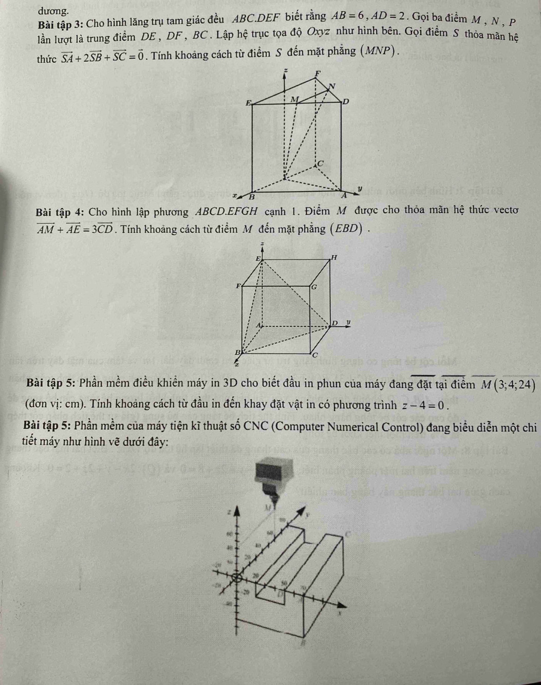 dương. 
Bài tập 3: Cho hình lăng trụ tam giác đều ABC.DEF biết rằng AB=6, AD=2 Gọi ba điểm M , N , P
lần lượt là trung điểm DE , DF , BC. Lập hệ trục tọa độ Oxyz như hình bên. Gọi điểm S thỏa mãn hệ 
thức vector SA+2vector SB+vector SC=vector 0. Tính khoảng cách từ điểm S đến mặt phẳng (MNP). 
Bài tập 4: Cho hình lập phương ABCD. EFGH cạnh 1. Điểm M được cho thỏa mãn hệ thức vectơ
vector AM+vector AE=3vector CD. Tính khoảng cách từ điểm M đến mặt phẳng (EBD) . 
Bài tập 5: Phần mềm điều khiển máy in 3D cho biết đầu in phun của máy đang đặt tại điểm M(3;4;24)
(đơn vị: cm). Tính khoảng cách từ đầu in đến khay đặt vật in có phương trình z-4=0. 
Bài tập 5: Phần mềm của máy tiện kĩ thuật số CNC (Computer Numerical Control) đang biểu diễn một chi 
tiết máy như hình vẽ dưới đây:
M
60
C
,
-28
20 of
v
B