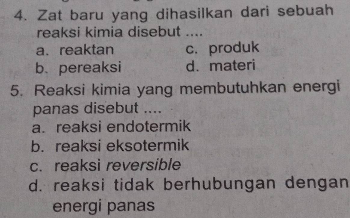 Zat baru yang dihasilkan dari sebuah
reaksi kimia disebut ....
a.reaktan c. produk
b. pereaksi d.materi
5. Reaksi kimia yang membutuhkan energi
panas disebut ....
a.reaksi endotermik
b. reaksi eksotermik
c. reaksi reversible
d. reaksi tidak berhubungan dengan
energi panas