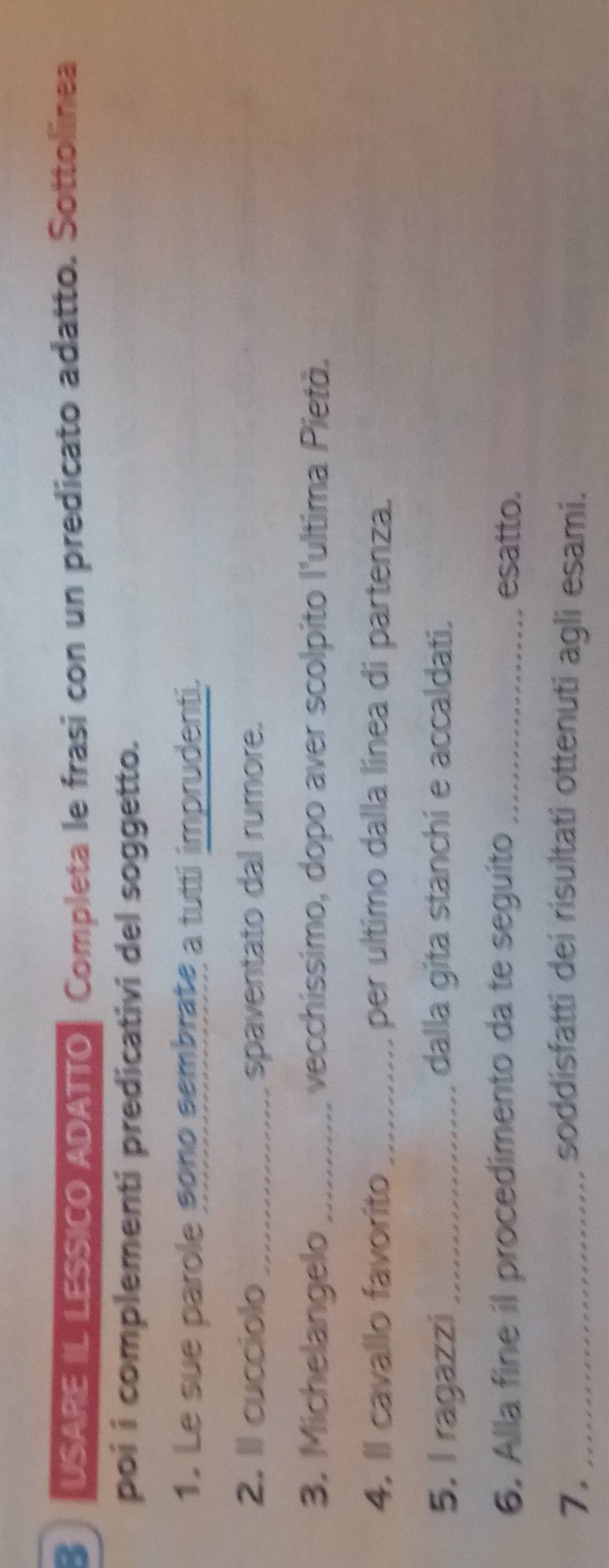 USARE IL LESSICO ADATTO, Completa le frasi con un predicato adatto. Sottolinea 
poi i complementi predicativi del soggetto. 
1. Le sue parole sono sembrate a tutti imprudenti. 
2. Il cucciolo _spaventato dal rumore. 
3. Michelangelo _vecchissimo, dopo aver scolpito l'ultima Pietà. 
4. Il cavallo favorito _per ultimo dalla línea di partenza. 
5. I ragazzi_ dalla gita stanchi e accaldati. 
6. Alla fine il procedimento da te seguito _esatto. 
7. _soddisfatti dei risultati ottenuti agli esami.