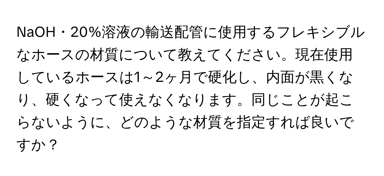 NaOH・20%溶液の輸送配管に使用するフレキシブルなホースの材質について教えてください。現在使用しているホースは1～2ヶ月で硬化し、内面が黒くなり、硬くなって使えなくなります。同じことが起こらないように、どのような材質を指定すれば良いですか？