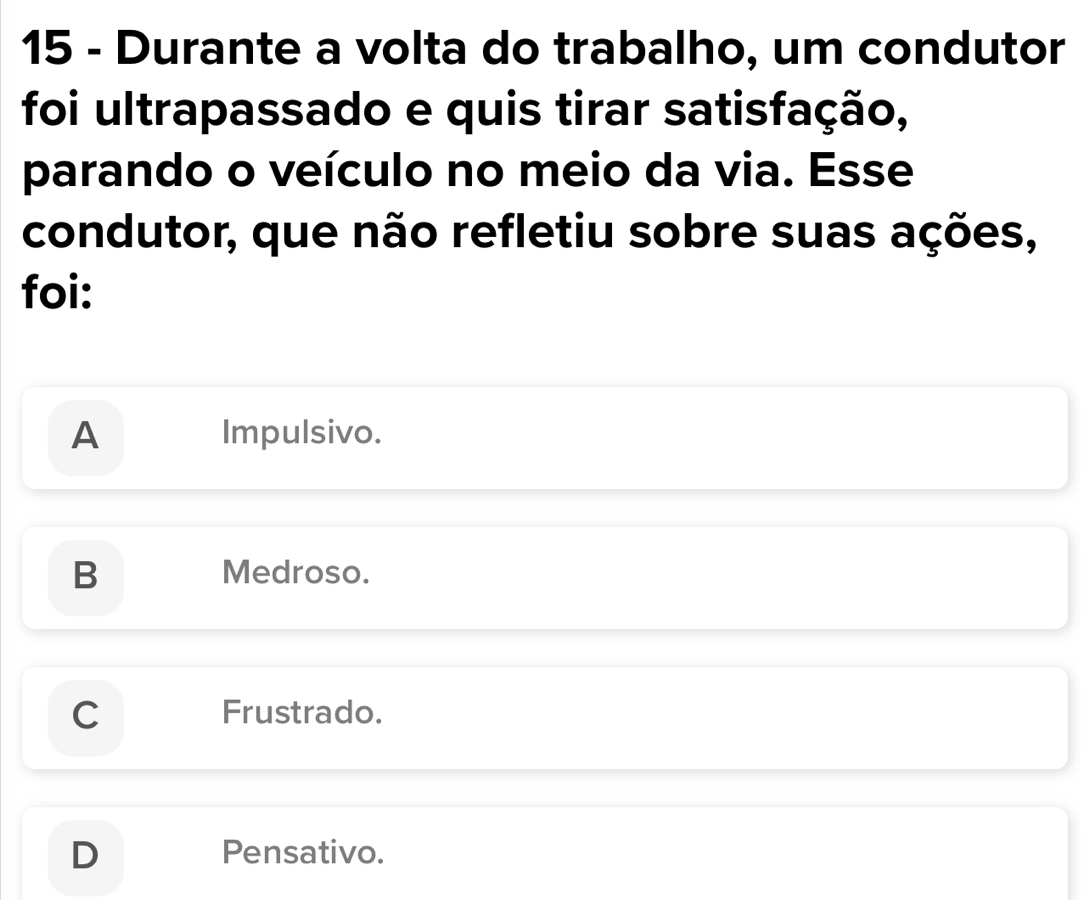 Durante a volta do trabalho, um condutor
foi ultrapassado e quis tirar satisfação,
parando o veículo no meio da via. Esse
condutor, que não refletiu sobre suas ações,
foi:
A Impulsivo.
B Medroso.
Frustrado.
Pensativo.