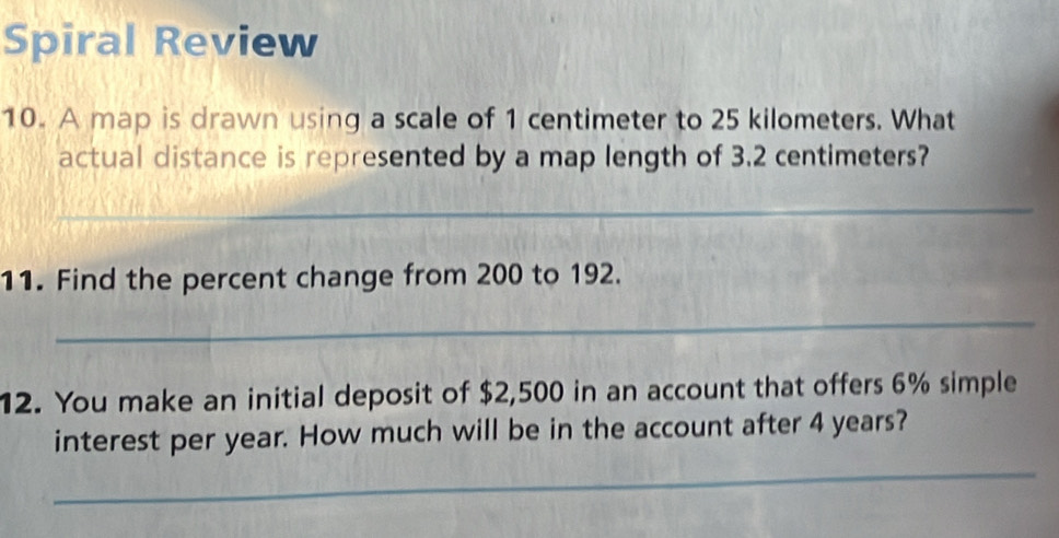 Spiral Review 
10. A map is drawn using a scale of 1 centimeter to 25 kilometers. What 
actual distance is represented by a map length of 3.2 centimeters? 
_ 
11. Find the percent change from 200 to 192. 
_ 
12. You make an initial deposit of $2,500 in an account that offers 6% simple 
interest per year. How much will be in the account after 4 years? 
_