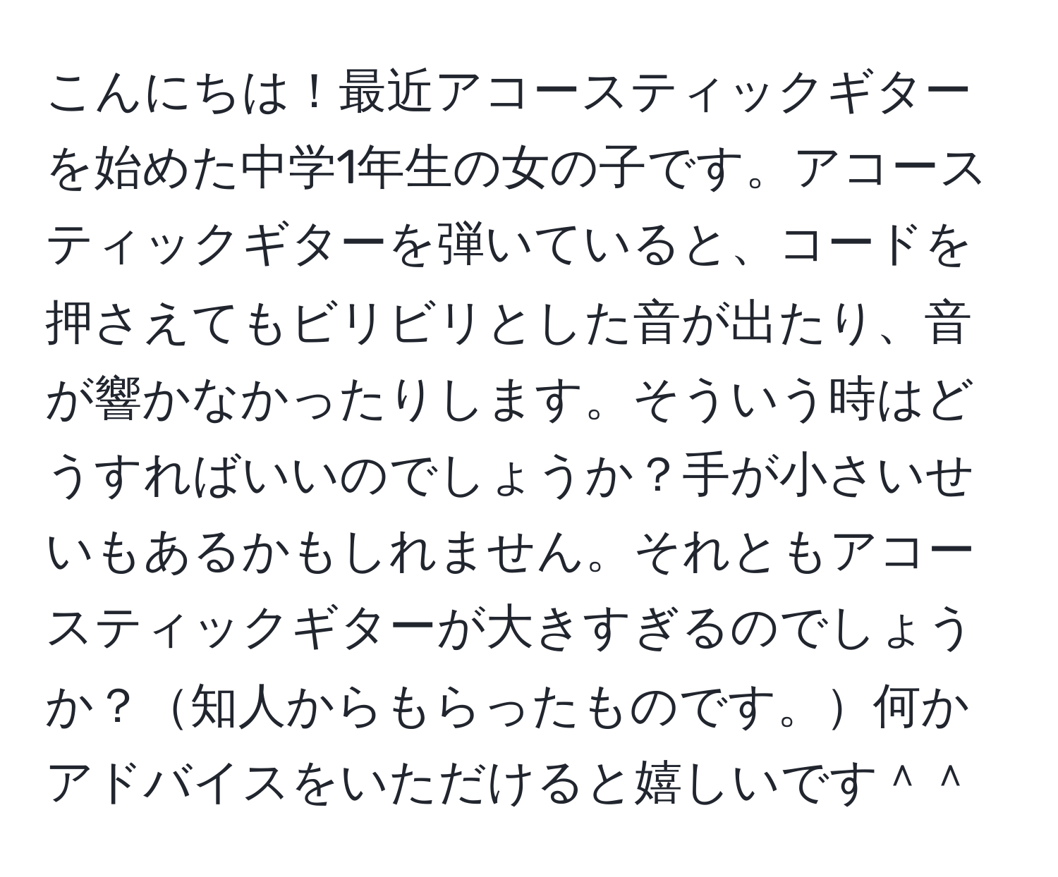 こんにちは！最近アコースティックギターを始めた中学1年生の女の子です。アコースティックギターを弾いていると、コードを押さえてもビリビリとした音が出たり、音が響かなかったりします。そういう時はどうすればいいのでしょうか？手が小さいせいもあるかもしれません。それともアコースティックギターが大きすぎるのでしょうか？知人からもらったものです。何かアドバイスをいただけると嬉しいです＾＾