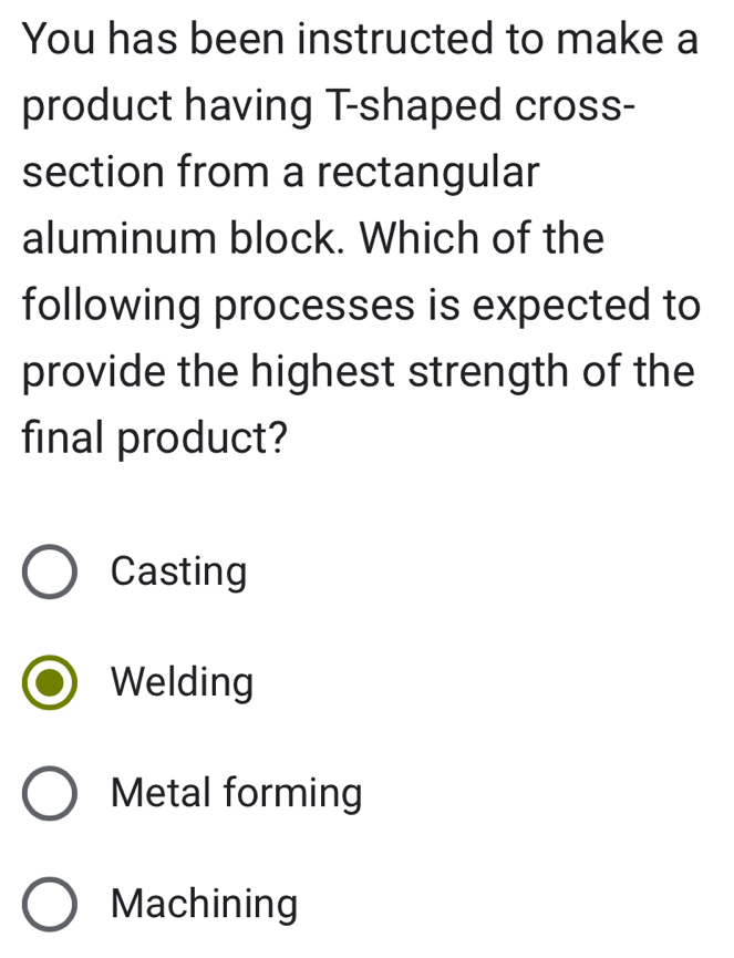 You has been instructed to make a
product having T-shaped cross-
section from a rectangular
aluminum block. Which of the
following processes is expected to
provide the highest strength of the
final product?
Casting
Welding
Metal forming
Machining