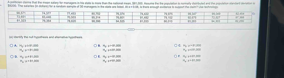 A politician claims that the mean salary for managers in his state is more than the national mean, $81,000. Assume the the population is normally distributed and the population standard deviation is
$9200. The salaries (in dollars) for a random sample of 30 managers in the state are listed. Atalpha =0.08 , is there enough evidence to support the claim? Use technology.
(a) Identify the null hypothesis and alternative hypothesis.
A. H_0:mu ≥ 81,000 B. H_0:mu >81,000 C. H_0:mu >81,000
H_a:mu <81,000
H_a:mu ≤ 81,000
H_a:mu ≤ 81,000
D. H_0:mu != 81,000 E. H_0:mu =81,000 F. H_0:mu ≤ 81,000
H_a:mu =81,000
H_a:mu != 81,000
H_a:mu >81,000