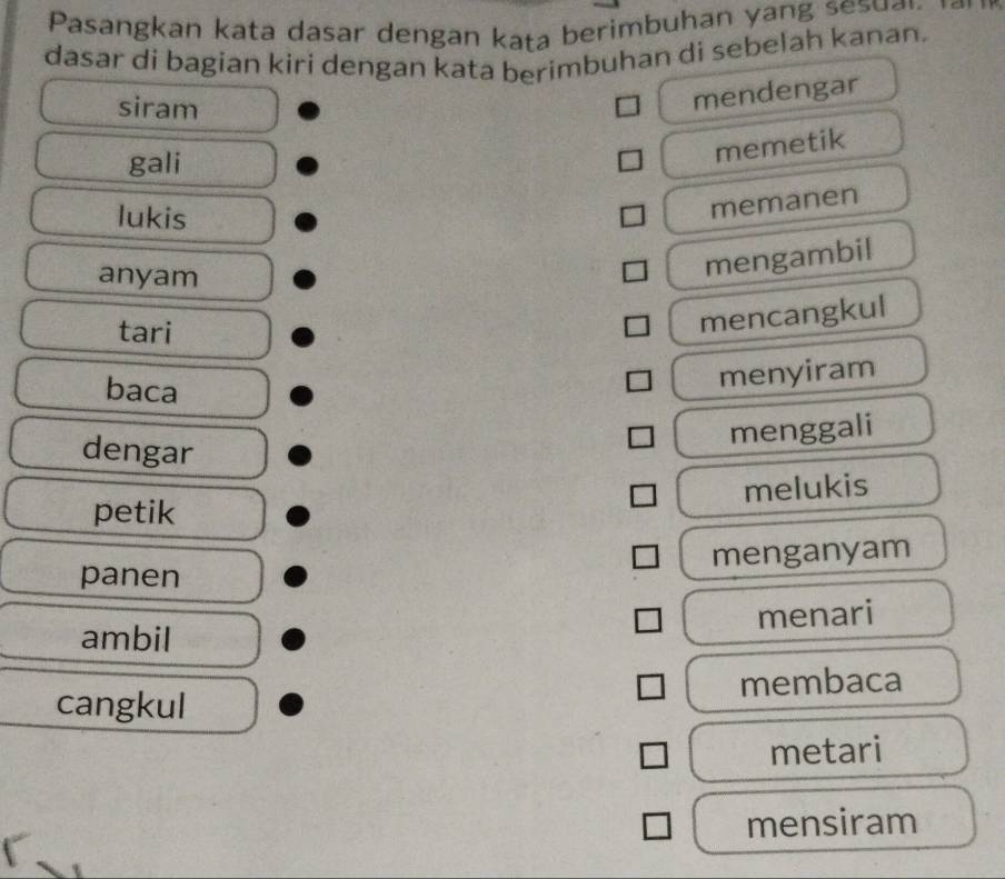 Pasangkan kata dasar dengan kaṭa berimbuhan yang sesuar
dasar di bagian kiri dengan kata berimbuhan di sebelah kanan.
siram
mendengar
gali
memetik
lukis
memanen
anyam
mengambil
tari
mencangkul
baca
menyiram
dengar
menggali
melukis
petik
menganyam
panen
menari
ambil
membaca
cangkul
metari
mensiram