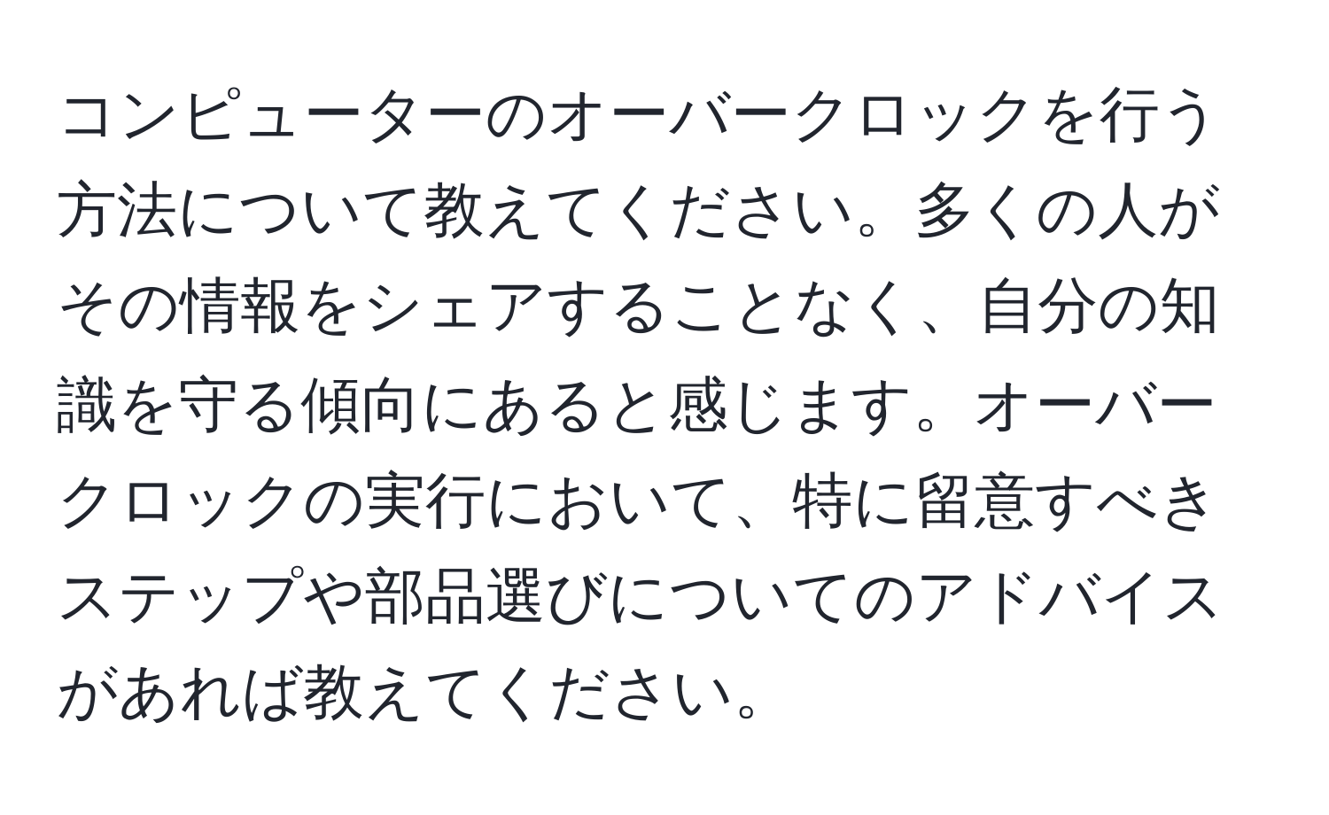 コンピューターのオーバークロックを行う方法について教えてください。多くの人がその情報をシェアすることなく、自分の知識を守る傾向にあると感じます。オーバークロックの実行において、特に留意すべきステップや部品選びについてのアドバイスがあれば教えてください。