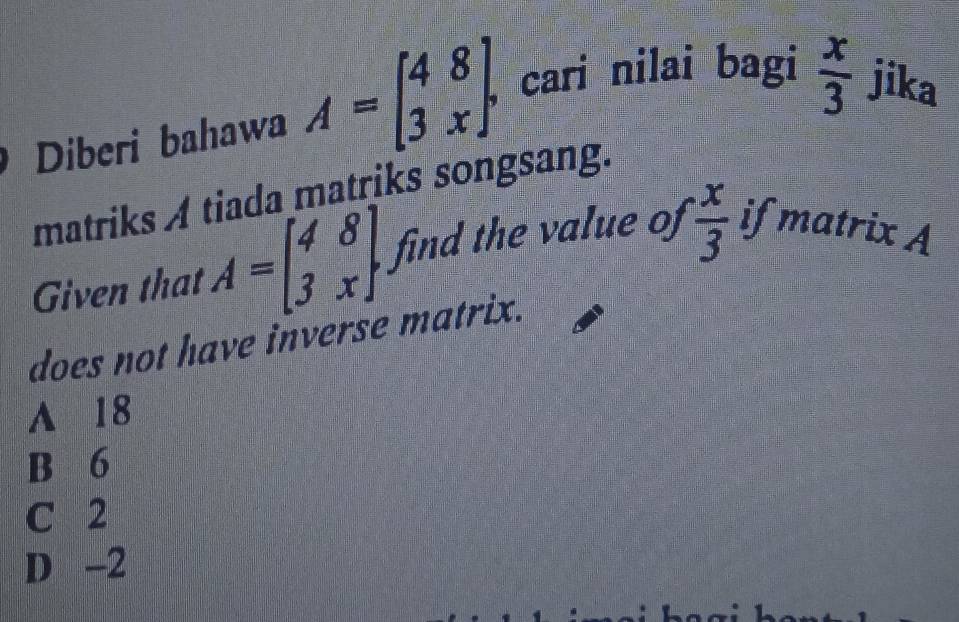  x/3 
Diberi bahawa A=beginbmatrix 4&8 3&xendbmatrix. , cari nilai bagi jika
matriks A tiada matriks songsang.
Given that A=beginbmatrix 4&8 3&xendbmatrix find the value of  x/3  if matrix A
does not have inverse matrix.
A 18
B 6
C 2
D -2