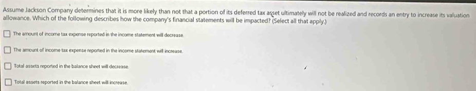 Assume Jackson Company determines that it is more likely than not that a portion of its deferred tax asset ultimately will not be realized and records an entry to increase its valuation
allowance. Which of the following describes how the company's financial statements will be impacted? (Select all that apply.)
The amount of income tax expense reported in the income statement will decrease.
The amount of income tax expense reported in the income statement will increase.
Total assets reported in the balance sheet will decrease
Total assets reported in the balance sheet will increase.