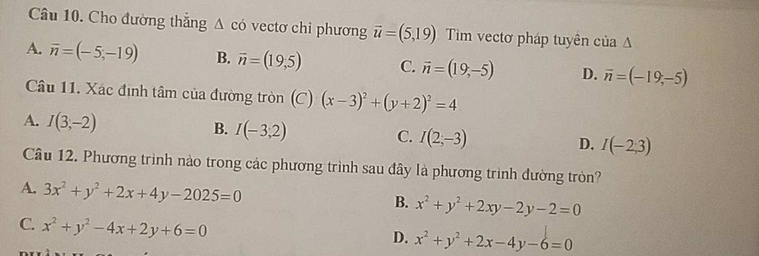 Cho đường thắng △ có vectơ chi phương vector u=(5,19) Tim vectơ pháp tuyên cử ia△
A. overline n=(-5,-19)
B. overline n=(19,5)
C. vector n=(19,-5)
D. overline n=(-19,-5)
Câu 11. Xác định tâm của đường tròn (C) (x-3)^2+(y+2)^2=4
A. I(3,-2)
B. I(-3,2)
C. I(2,-3)
D. I(-2;3)
Câu 12. Phương trình nào trong các phương trình sau đây là phương trình đường tròn?
A. 3x^2+y^2+2x+4y-2025=0
B. x^2+y^2+2xy-2y-2=0
C. x^2+y^2-4x+2y+6=0
D. x^2+y^2+2x-4y-6=0