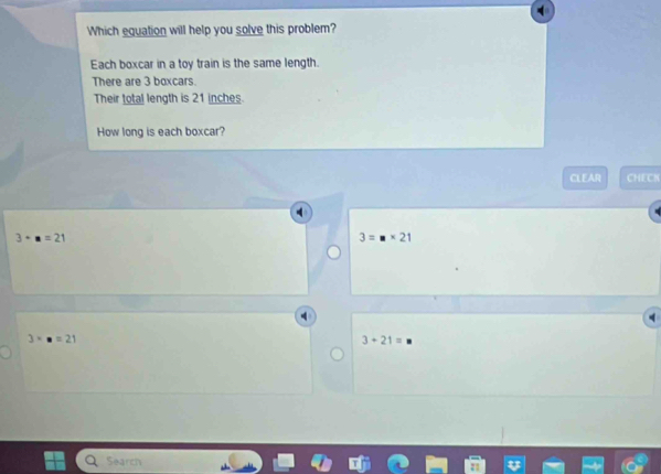 Which equation will help you solve this problem?
Each boxcar in a toy train is the same length.
There are 3 boxcars.
Their total length is 21 inches.
How long is each boxcar?
CLEAR CHECN
3· n=21
3=□ * 21
3· n=21
3+21=
Search