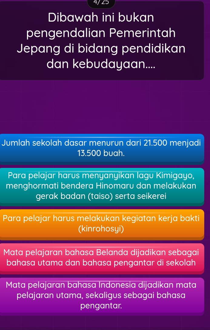 4/25
Dibawah ini bukan
pengendalian Pemerintah
Jepang di bidang pendidikan
dan kebudayaan....
Jumlah sekolah dasar menurun dari 21.500 menjadi
13.500 buah.
Para pelajar harus menyanyikan lagu Kimigayo,
menghormati bendera Hinomaru dan melakukan
gerak badan (taiso) serta seikerei
Para pelajar harus melakukan kegiatan kerja bakti
(kinrohosyi)
Mata pelajaran bahasa Belanda dijadikan sebagai
bahasa utama dan bahasa pengantar di sekolah
Mata pelajaran bahasa Indonesia dijadikan mata
pelajaran utama, sekaligus sebagai bahasa
pengantar.