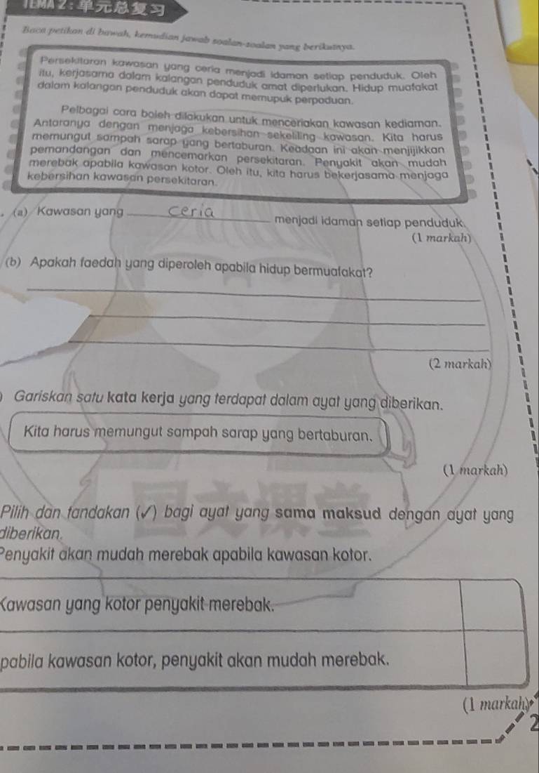 IEMA 2 : 
Baca petikan di bawah, kemudian jawab soalan-soalan yang berikuanya. 
Persekitaran kawasan yang ceria menjadi Idamon setlap penduduk. Oleh 
itu, kerjasama dolam kalangan penduduk amat diperlukan. Hidup muafakat 
a dalam kalangan penduduk akan dapat memupuk perpaduan. 
Pelbagai cara boleh dilakukan untuk menceriakan kawasan kediaman. 
a Antaranya dengan menjaga kebersihan sekeliling kawasan. Kita harus 
memungul sompah sarap yang bertaburan. Keadaan ini akan menjijikkan 
pemandangan dan mencemarkan persekitaran. Penyakit akan mudah 
merebak apabila kawasan kotor. Oleh itu, kita harus bekerjasama menjaga 
kebersihan kawasan persekitaran. 
。 (a) Kawasan yang _menjadi idaman setiap penduduk. 
(1 markah) 
(b) Apakah faedah yang diperoleh apabila hidup bermuafakat? 
_ 
_ 
_ 
(2 markah) 
Gariskan satu kata kerja yang terdapat dalam ayat yang diberikan. 
Kita harus memungut sampah sarap yang bertaburan. 
(1 markah) 
Pilih dan fandakan (√) bagi ayat yang sama maksud dengan ayat yang 
diberikan. 
Penyakit akan mudah merebak apabila kawasan kotor. 
Kawasan yang kotor penyakit merebak. 
pabila kawasan kotor, penyakit akan mudah merebak. 
(1 markah) 
2