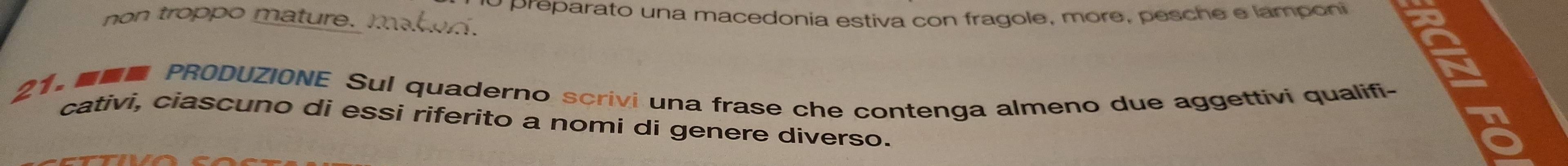 non troppo mature. M o preparato una macedonia estiva con fragole, more, pesche e lamponi 
21. PRODUZIONE Sul quaderno scrivi una frase che contenga almeno due aggettivi qualifi- 
cativi, ciascuno di essi riferito a nomi di genere diverso.