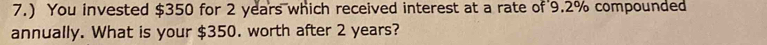 7.) You invested $350 for 2 years which received interest at a rate of 9.2% compounded 
annually. What is your $350. worth after 2 years?