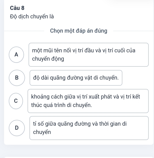 Độ dịch chuyển là
Chọn một đáp án đúng
A một mũi tên nối vị trí đầu và vị trí cuối của
chuyển động
B độ dài quãng đường vật di chuyển.
khoảng cách giữa vị trí xuất phát và vị trí kết
C
thúc quá trình di chuyển.
D tỉ số giữa quãng đường và thời gian di
chuyển