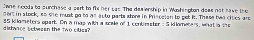 Jane needs to purchase a part to fix her car. The dealership in Washington does not have the 
part in stock, so she must go to an auto parts store in Princeton to get it. These two cities are
85 kilometers apart. On a map with a scale of 1 centimeter : 5 kilometers, what is the 
distance between the two cities?