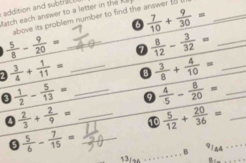 addition and subtrac l 
Match each answer to a letter in the Ke 
0  7/10 + 9/30 =
above its problem number to find the answer to l_ 
_  5/8 - 9/20 =
1  8/12 - 3/32 = _ 
2  3/4 + 1/11 = _ 
8  3/8 + 4/10 = _ 
0  1/2 - 5/13 = _ 
9  4/5 - 8/20 = _ 
4  2/3 + 2/9 = _ 
10  5/12 + 20/36 = _ 
6  5/6 - 7/15 = _ 
13/26 · · · . . . . . . B 9144 · · · · 
Bla