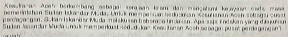 Kesultanan Aceh berkembang sebagai kerajaan Islam dan mengalami kejayaan pada masa 
pemerintahan Sultan Iskandar Muda. Untuk memperkuat kedudukan Kesultanan Aceh sebagai pusat 
perdagangan, Sultan Iskandar Muda melakukan beberapa tindakan. Apa saja tindakan yang dilakukan 
Sultan Iskandar Muda untuk memperkuat kedudukan Kesultanan Aceh sebagai pusat perdagangan?