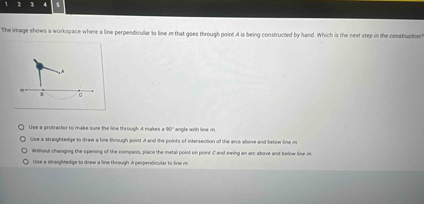 1 2 3 4 5
The image shows a workspace where a line perpendicular to line m that goes through point A is being constructed by hand. Which is the next step in the construction?
Use a protractor to make sure the line through A makes a 90° angle with line m.
Use a straightedge to draw a line through point A and the points of intersection of the arcs above and below line m.
Without changing the opening of the compass, place the metal point on point C and swing an arc above and below line m.
Use a straightedge to draw a line through A perpendicular to line m.