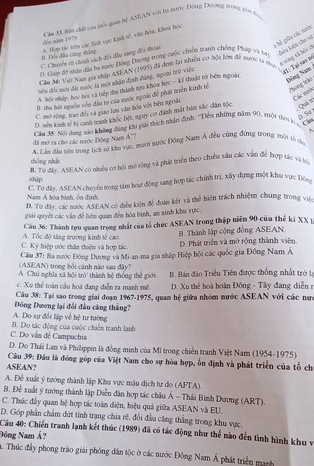 Câu 33, Bản chất của môi quan hệ ASEAN với ba nước Đông Dương trong giai đoạn
h hệ giữa các nước
A. Hợp tác trên các lĩnh vực kinh tế, văn hóa, khoa học.
đến năm 1979
B. Đổi đầu căng thắng.
D. Giúp đỡ nhân dân ba nước Đông Dương trong cuộc chiến tranh chống Pháp và Mỹ điều kiện cho sự
C. Chuyển từ chính sách đổi đầu sang đổi thoại.
41: Tại sao nó
Cầu 34: Việt Nam gia nhập ASEAN (1995) đã đem lại nhiều cơ hội lớn để nước ta thực n sóng xã hội ch
điều đổi mới đất nước là một nhận định đúng, ngoại trừ việc
A. hội nhập, học hỏi và tiếp thu thành tựu khoa học ~ kĩ thuật từ bên ngoài
Đông Nam
Phong trào
Các nước
B. thu hút nguồn vốn đầu tư của nước ngoài để phát triển kinh tế.
Quá tr
C. mở rộng, trao đồi và giao lưu văn hóa với bên ngoài.
D. Sự
D. nền kinh tế bị cạnh tranh khốc liệt, nguy cơ đánh mất bản sắc dân tộc.
Câu 35: Nội dung nào không đúng khi giải thích nhận định: “Đến những năm 90, một thời kì m Câu
đã mở ra cho các nước Đông Nam Á''?
A. Lần đầu tiên trong lịch sử khu vực, mười nước Đông Nam Á đều cùng đứng trong một tổ chức
B. Từ đây, ASEAN có nhiều cơ hội mở rộng và phát triển theo chiều sâu các vấn đề hợp tác và hội thống nhất.
nhập.
C. Từ đây, ASEAN chuyền trọng tâm hoạt động sang hợp tác chính trị, xây dựng một khu vực Đông
Nam Á hòa bình, ồn định.
D. Từ đây, các nước ASEAN có diều kiện để đoàn kết và thể hiện trách nhiệm chung trong việc
giải quyết các vấn đề liên quan đến hòa bình, an ninh khu vực.
Câu 36: Thành tựu quan trọng nhất của tổ chức ASEAN trong thập niên 90 của thế kỉ XX l
A. Tốc độ tăng trưởng kinh tế cao.
B. Thành lập cộng đồng ASEAN.
C. Ký hiệp ước thân thiện và hợp tác. D. Phát triền và mở rộng thành viên.
Câu 37: Ba nước Đông Dương và Mi-an-ma gia nhập Hiệp hội các quốc gia Đông Nam Á
(ASEAN) trong bối cảnh nào sau đây?
A. Chủ nghĩa xã hội trò' thành hệ thống thế giới.  B. Bán đảo Triều Tiên được thống nhất trở la
c. Xu thế toàn cầu hoá đang diễn ra mạnh mẽ.  D. Xu thế hoà hoãn Đông - Tây đang diễn r
Câu 38: Tại sao trong giai đoạn 1967-1975, quan hệ giữa nhóm nước ASEAN với các nư
Đông Dương lại đối đầu căng thẳng?
A. Do sự đối lập về hệ tư tưởng
B. Do tác động của cuộc chiến tranh lạnh
C. Do vấn đề Campuchia
D. Do Thái Lan và Philippin là đồng minh của Mĩ trong chiến tranh Việt Nam (1954-1975)
Câu 39: Đâu là đóng góp của Việt Nam cho sự hòa hợp, ổn định và phát triển của tổ chỉ
ASEAN?
A. Đề xuất ý tưởng thành lập Khu vực mậu dịch tư do (AFTA).
B. Đề xuất ý tưởng thành lập Diễn đàn hợp tác châu Á - Thái Bình Dương (ART).
C. Thúc đầy quan hệ hợp tác toàn diện, hiệu quả giữa ASEAN và EU.
D. Góp phần chấm dứt tình trạng chia rẽ, đối đầu căng thẳng trong khu vực.
Câu 40: Chiến tranh lạnh kết thúc (1989) đã có tác động như thế nào đến tình hình khu v
Đông Nam Á?
A. Thúc đầy phong trào giải phóng dân tộc ở các nước Đông Nam Á phát triển manh