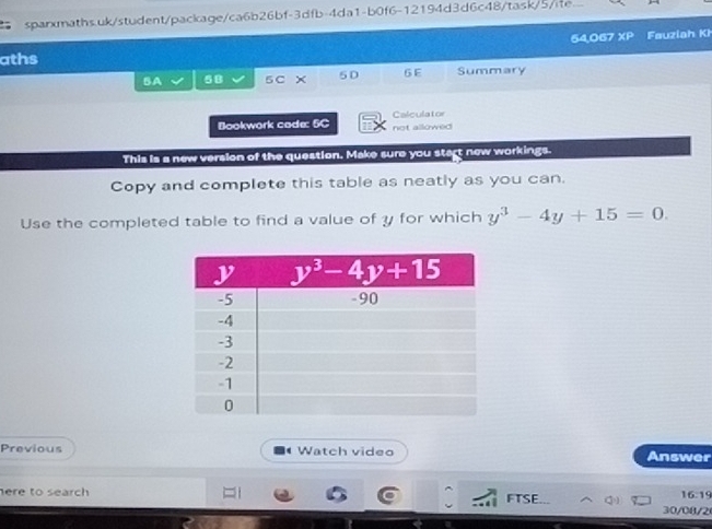 54,067 XP Fauziah Kh
aths
BA 5B 5 C 5D 6 E Summary
Bookwork code: 5C Calculator not allowed 
This is a new version of the question. Make sure you start new workings.
Copy and complete this table as neatly as you can.
Use the completed table to find a value of y for which y^3-4y+15=0.
Previous Watch video Answer
here to search
16:19
FTSE... 30/08/2