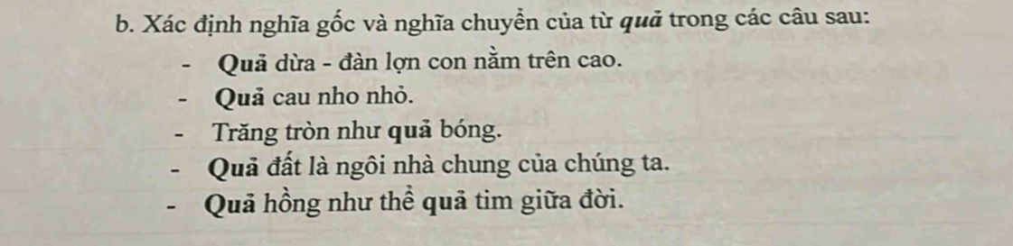 Xác định nghĩa gốc và nghĩa chuyền của từ quả trong các câu sau: 
Quả dừa - đàn lợn con nằm trên cao. 
Quả cau nho nhỏ. 
Trăng tròn như quả bóng. 
Quả đất là ngôi nhà chung của chúng ta. 
- Quả hồng như thể quả tim giữa đời.