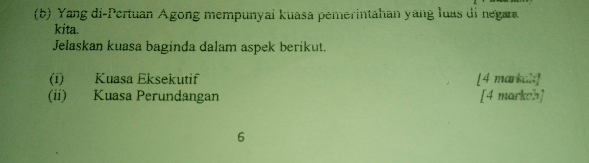 Yang di-Pertuan Agong mempunyai kuasa pemerintahan yang luas di negan 
kita. 
Jelaskan kuasa baginda dalam aspek berikut. 
(i) Kuasa Eksekutif [4 markal] 
(ii) Kuasa Perundangan [4 markeh] 
6