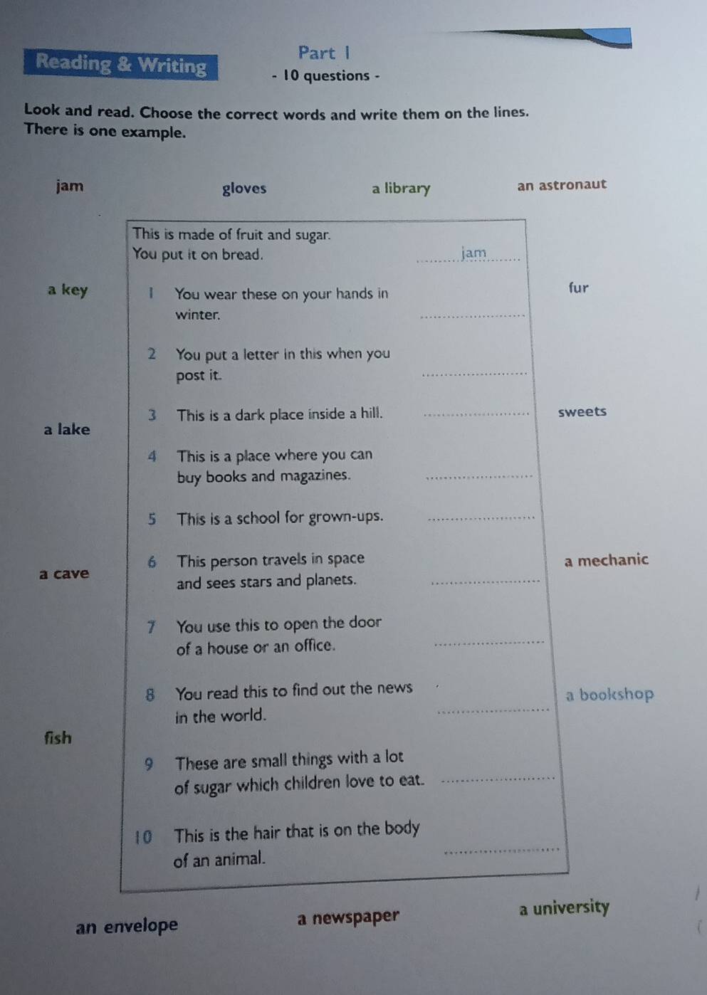 Reading & Writing - 10 questions -
Look and read. Choose the correct words and write them on the lines.
There is one example.
jam gloves a library an astronaut
This is made of fruit and sugar.
You put it on bread. _jam_
a key 1 You wear these on your hands in fur
winter.
_
2 You put a letter in this when you
post it.
_
3 This is a dark place inside a hill. _sweets
a lake
4 This is a place where you can
buy books and magazines._
5 This is a school for grown-ups._
6 This person travels in space
a cave a mechanic
and sees stars and planets._
_
7 You use this to open the door
of a house or an office.
8 You read this to find out the news a bookshop
in the world.
_
fish
9 These are small things with a lot
of sugar which children love to eat.
_
10 This is the hair that is on the body
of an animal.
_
an envelope a newspaper
a university
