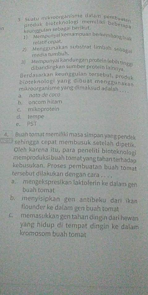 Suatu mikroorganisme dalam pembuatan
n produk bioteknologi memiliki beberapa
keunggulan sebagai berikut.
1) Mempunyai kemampuan berkembang biak
relatif cepat.
2) Menggunakan substrat limbah sebagai
media tumbuh.
3) Mempunyai kandungan protein lebih tingg
dibandingkan sumber protein lainnya.
Berdasarkan keunggulan tersebut, produk
bioteknologi yang dibuat menggunakan
mikroorganisme yang dimaksud adalah . . . .
a. nato de coco
b. oncom hitam
c. mikoprotein
d. tempe
e. PST
4. Buah tomat memiliki masa simpan yang pendek
sehingga cepat membusuk setelah dipetik.
Oleh karena itu, para peneliti bioteknologi
memproduksi buah tomat yang tahan terhadap
kebusukan. Proses pembuatan buah tomat
tersebut dilakukan dengan cara . . . .
a. mengekspresikan laktoferin ke dalam gen
buah tomat
b. menyisipkan gen antibeku dari ikan
flounder ke dalam gen buah tomat
c. memasukkan gen tahan dingin dari hewan
yang hidup di tempat dingin ke dalam 
kromosom buah tomat