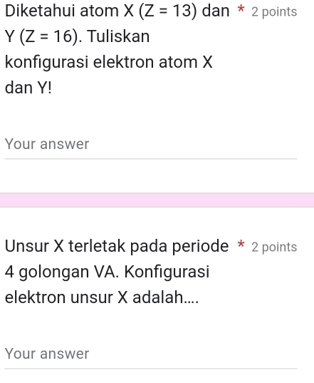 Diketahui atom X(Z=13) dan * 2 points
Y(Z=16). Tuliskan 
konfigurasi elektron atom X
dan Y! 
Your answer 
Unsur X terletak pada periode * 2 points
4 golongan VA. Konfigurasi 
elektron unsur X adalah.... 
Your answer