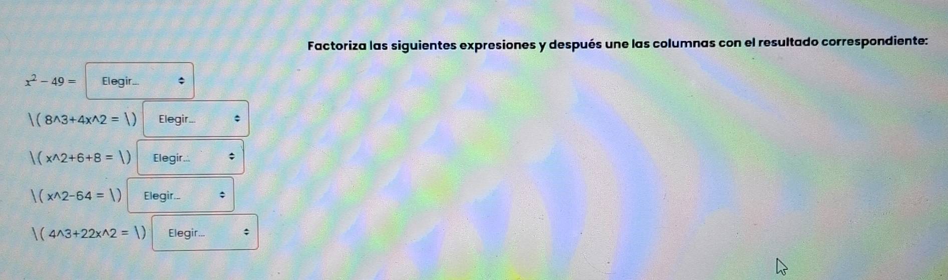 Factoriza las siguientes expresiones y después une las columnas con el resultado correspondiente:
x^2-49= Elegir... ;
|(8^(wedge)3+4x^(wedge)2=|) Elegir. *
|(x^(wedge)2+6+8=|) Elegir.. ;
|(x^(wedge)2-64=|) Elegir.
|(4^(wedge)3+22x^(wedge)2=|) Elegir... ;