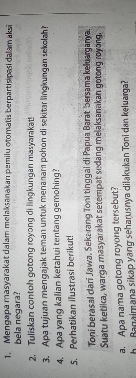 Mengapa masyarakat dalam melaksanakan pemilu otomatis berpartisipasi dalam aksi 
bela negara? 
2. Tuliskan contoh gotong royong di lingkungan masyarakat! 
3. Apa tujuan mengajak teman untuk menanar pohon di sekitar lingkungan sekolah? 
4. Apa yang kalian ketahui tentang gemohing? 
5. Perhatikan ilustrasi berikut! 
Toni berasal dari Jawa. Sekarang Toni tinggal di Papua Barat bersama keluarganya. 
Suatu ketika, warga masyarakat setempat sedang melaksanakan gotong royong. 
a. Apa nama gotong royong tersebut? 
he Bagaimana sikap yang seharusnya dilakukan Toni dan keluarga?