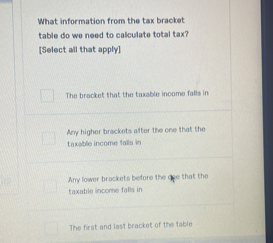 What information from the tax bracket
table do we need to calculate total tax?
[Select all that apply]
The bracket that the taxable income falls in
Any higher brackets after the one that the
taxable income falls in
Any lower brackets before the qoe that the
taxable income falls in
The first and last bracket of the table